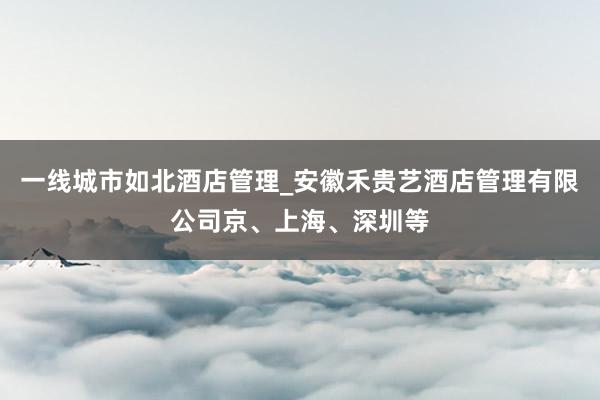 一线城市如北酒店管理_安徽禾贵艺酒店管理有限公司京、上海、深圳等